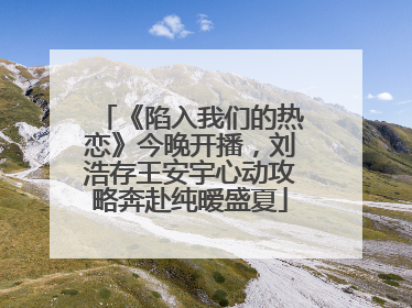 《陷入我们的热恋》今晚开播，刘浩存王安宇心动攻略奔赴纯暧盛夏