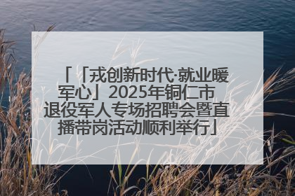 「戎创新时代·就业暖军心」2025年铜仁市退役军人专场招聘会暨直播带岗活动顺利举行
