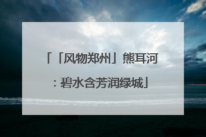 「风物郑州」熊耳河：碧水含芳润绿城