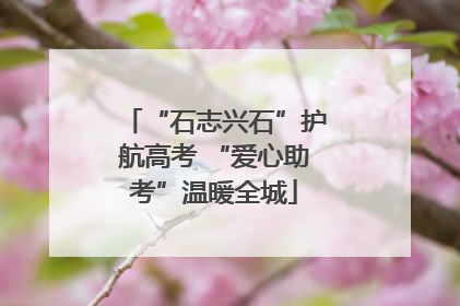 “石志兴石”护航高考 “爱心助考”温暖全城
