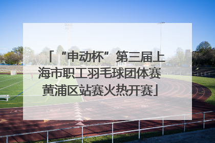“申动杯”第三届上海市职工羽毛球团体赛黄浦区站赛火热开赛