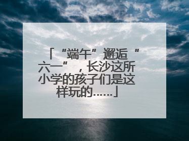 “端午”邂逅“六一”，长沙这所小学的孩子们是这样玩的……