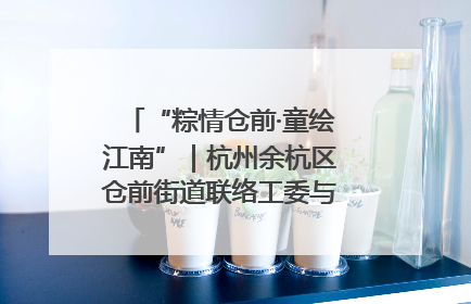 “粽情仓前·童绘江南”｜杭州余杭区仓前街道联络工委与辖区群众共度佳节