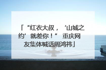 “红衣大叔，‘山城之约’就差你！” 重庆网友集体喊话周鸿祎