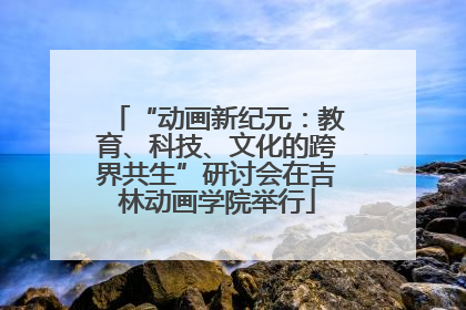 “动画新纪元：教育、科技、文化的跨界共生”研讨会在吉林动画学院举行