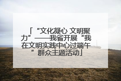 “文化凝心 文明聚力”——我省开展“我在文明实践中心过端午”群众主题活动