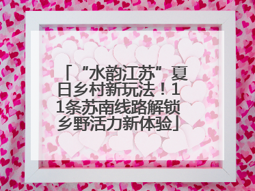 “水韵江苏”夏日乡村新玩法！11条苏南线路解锁乡野活力新体验