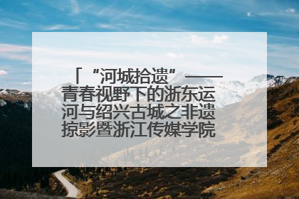 “河城拾遗”——青春视野下的浙东运河与绍兴古城之非遗掠影暨浙江传媒学院小学期来绍