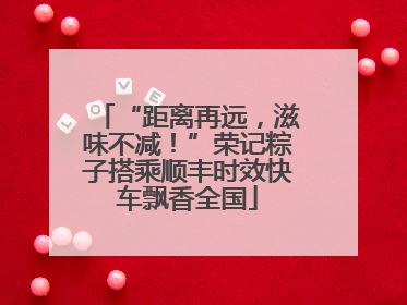 “距离再远，滋味不减！”荣记粽子搭乘顺丰时效快车飘香全国