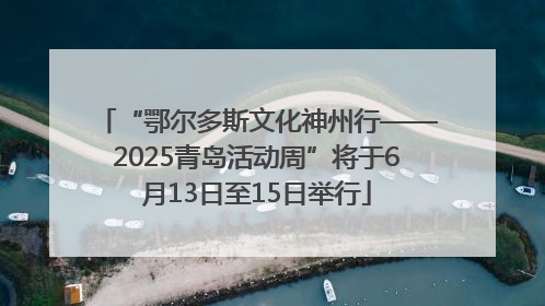 “鄂尔多斯文化神州行——2025青岛活动周”将于6月13日至15日举行