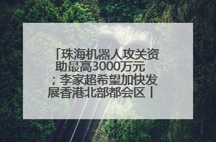 珠海机器人攻关资助最高3000万元；李家超希望加快发展香港北部都会区丨大湾区财经早参