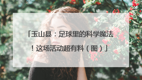 玉山县：足球里的科学魔法！这场活动超有料（图）