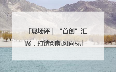 现场评｜“首创”汇聚，打造创新风向标
