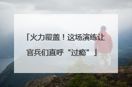 火力覆盖！这场演练让官兵们直呼“过瘾”