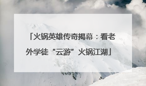 火锅英雄传奇揭幕：看老外学徒“云游”火锅江湖