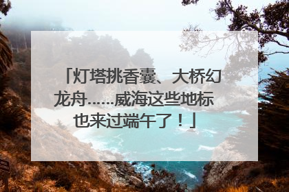 灯塔挑香囊、大桥幻龙舟……威海这些地标也来过端午了！