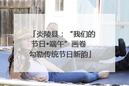炎陵县：“我们的节日•端午”画卷 勾勒传统节日新韵
