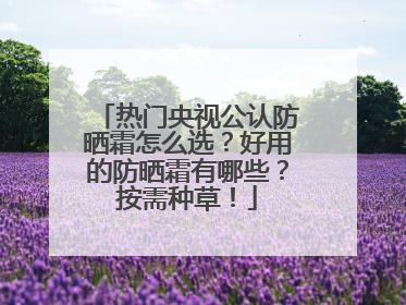 热门央视公认防晒霜怎么选？好用的防晒霜有哪些？按需种草！