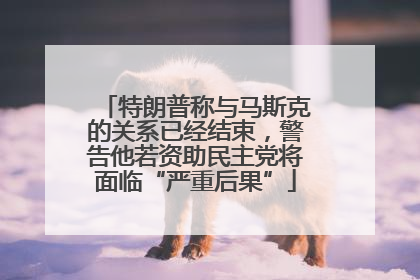 特朗普称与马斯克的关系已经结束，警告他若资助民主党将面临“严重后果”