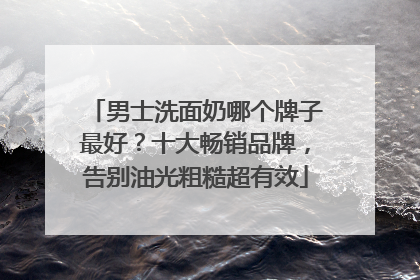 男士洗面奶哪个牌子最好？十大畅销品牌，告别油光粗糙超有效