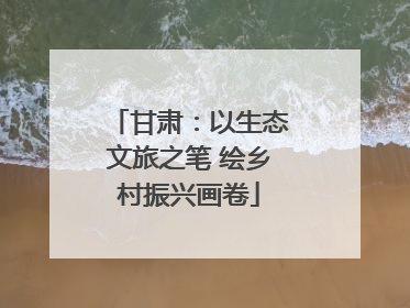 甘肃：以生态文旅之笔 绘乡村振兴画卷