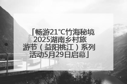 畅游21℃竹海秘境 2025湖南乡村旅游节（益阳桃江）系列活动5月29日启幕