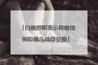 白俄罗斯表示将继续保障俄乌战俘交换
