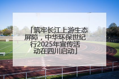 筑牢长江上游生态屏障，中华环保世纪行2025年宣传活动在四川启动