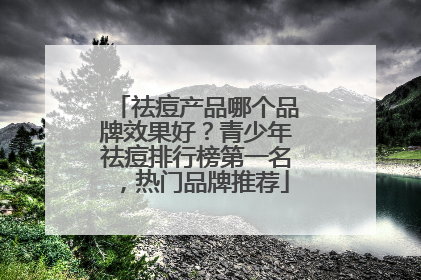 祛痘产品哪个品牌效果好？青少年祛痘排行榜第一名，热门品牌推荐