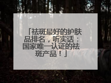 祛斑最好的护肤品排名，听实话：国家唯一认证的祛斑产品！