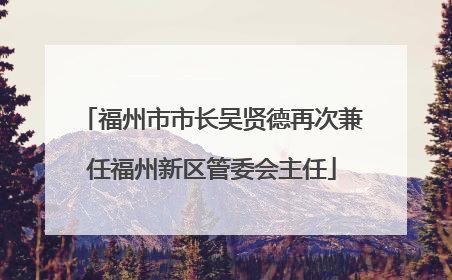 福州市市长吴贤德再次兼任福州新区管委会主任