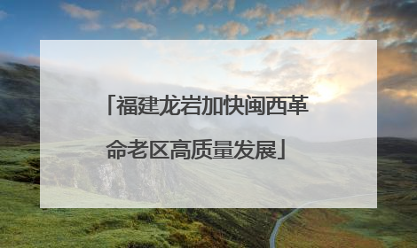 福建龙岩加快闽西革命老区高质量发展