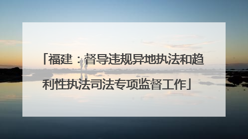 福建：督导违规异地执法和趋利性执法司法专项监督工作