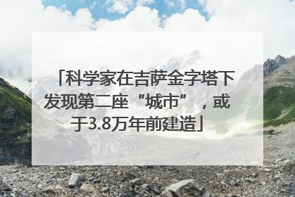 科学家在吉萨金字塔下发现第二座“城市”，或于3.8万年前建造