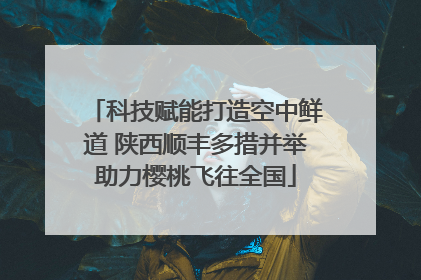 科技赋能打造空中鲜道 陕西顺丰多措并举助力樱桃飞往全国