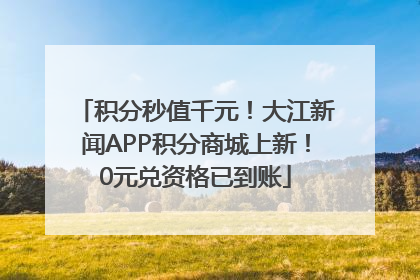 积分秒值千元！大江新闻APP积分商城上新！0元兑资格已到账