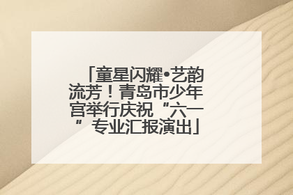 童星闪耀•艺韵流芳！青岛市少年宫举行庆祝“六一”专业汇报演出