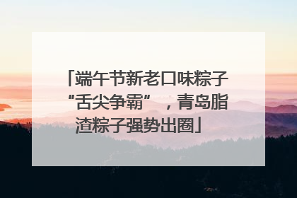 端午节新老口味粽子“舌尖争霸”，青岛脂渣粽子强势出圈