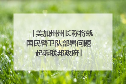 美加州州长称将就国民警卫队部署问题起诉联邦政府