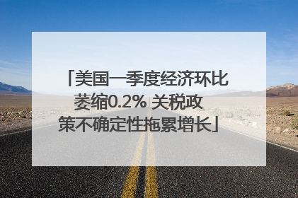 美国一季度经济环比萎缩0.2% 关税政策不确定性拖累增长