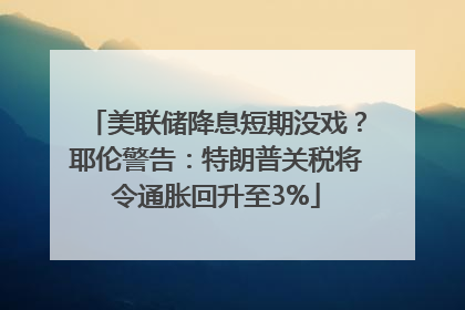 美联储降息短期没戏？耶伦警告：特朗普关税将令通胀回升至3%