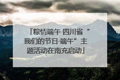 粽情端午 四川省“我们的节日·端午”主题活动在南充启动