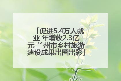 促进5.4万人就业 年增收2.3亿元 兰州市乡村旅游建设成果出圈出彩