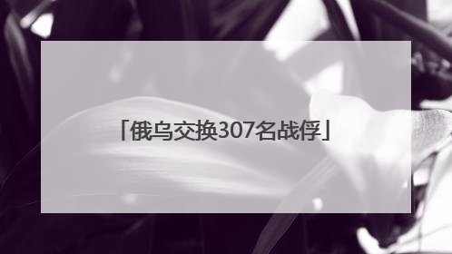俄乌交换307名战俘