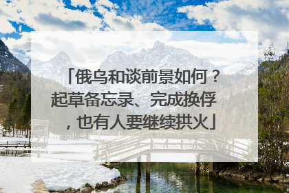 俄乌和谈前景如何？起草备忘录、完成换俘，也有人要继续拱火