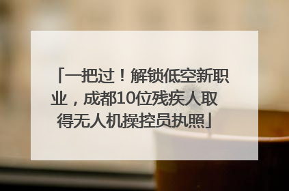 一把过！解锁低空新职业，成都10位残疾人取得无人机操控员执照