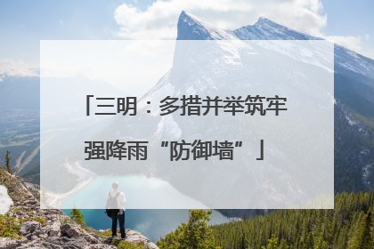 三明：多措并举筑牢强降雨“防御墙”