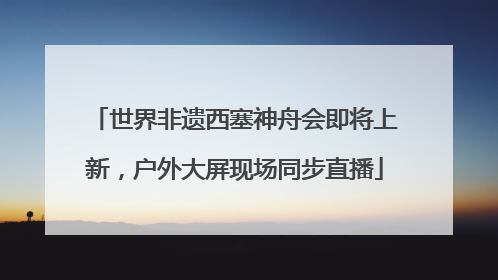 世界非遗西塞神舟会即将上新，户外大屏现场同步直播