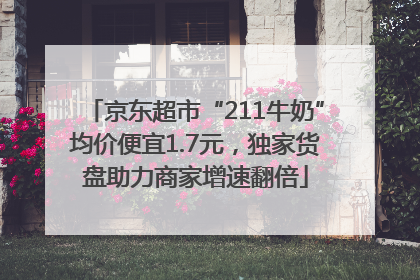 京东超市“211牛奶”均价便宜1.7元，独家货盘助力商家增速翻倍