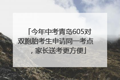 今年中考青岛605对双胞胎考生申请同一考点，家长送考更方便